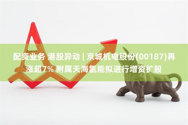 配资业务 港股异动 | 京城机电股份(00187)再涨超7% 附属天海氢能拟进行增资扩股