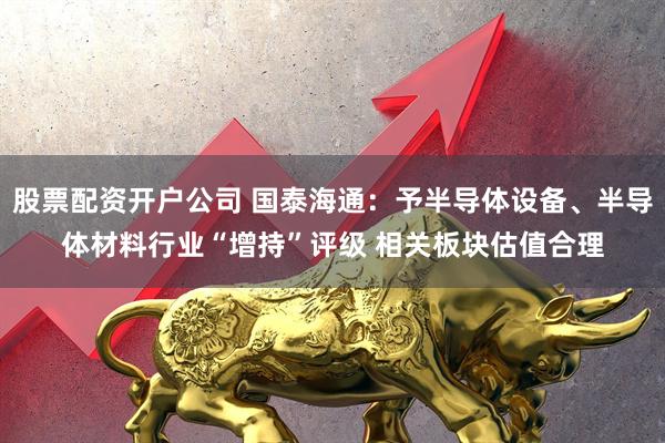 股票配资开户公司 国泰海通：予半导体设备、半导体材料行业“增持”评级 相关板块估值合理