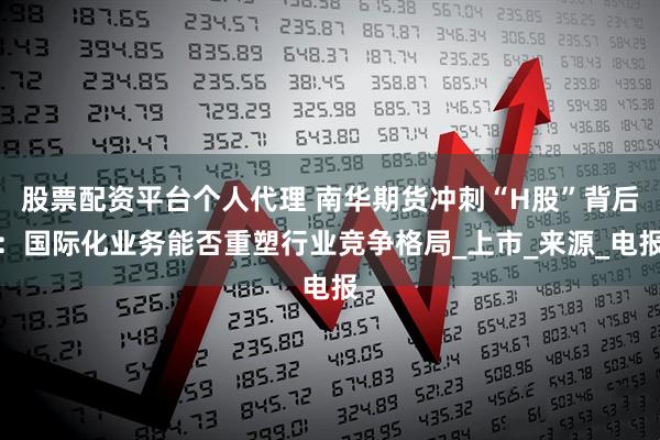 股票配资平台个人代理 南华期货冲刺“H股”背后：国际化业务能否重塑行业竞争格局_上市_来源_电报