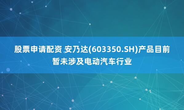 股票申请配资 安乃达(603350.SH)产品目前暂未涉及电动汽车行业