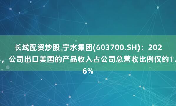 长线配资炒股 宁水集团(603700.SH)：2024年，公司出口美国的产品收入占公司总营收比例仅约1.6%