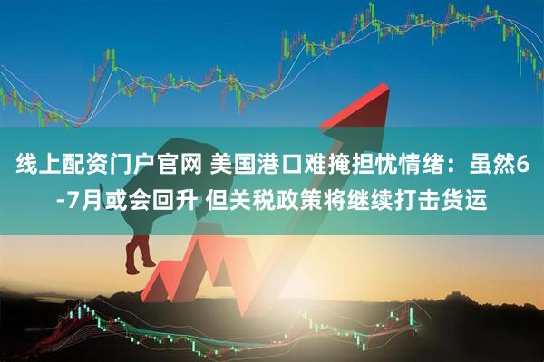 线上配资门户官网 美国港口难掩担忧情绪：虽然6-7月或会回升 但关税政策将继续打击货运