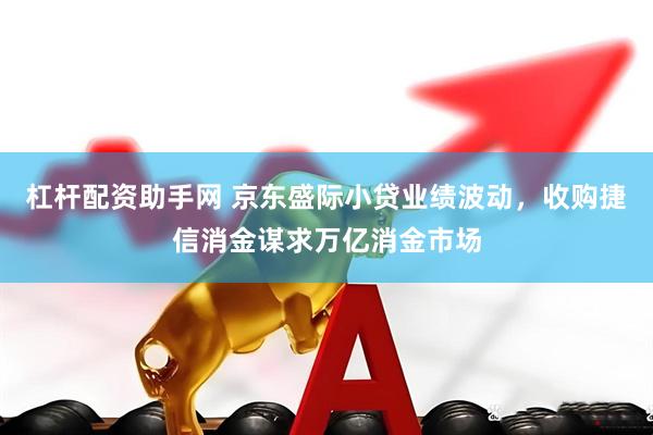 杠杆配资助手网 京东盛际小贷业绩波动，收购捷信消金谋求万亿消金市场