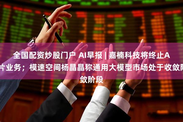 全国配资炒股门户 AI早报 | 嘉楠科技将终止AI芯片业务；模速空间杨晶晶称通用大模型市场处于收敛阶段