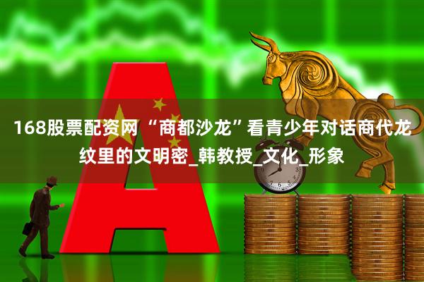 168股票配资网 “商都沙龙”看青少年对话商代龙纹里的文明密_韩教授_文化_形象