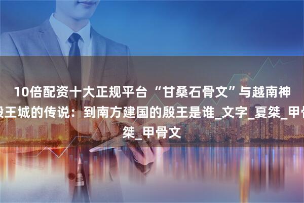 10倍配资十大正规平台 “甘桑石骨文”与越南神话殷王城的传说：到南方建国的殷王是谁_文字_夏桀_甲骨文