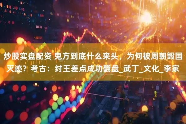 炒股实盘配资 鬼方到底什么来头，为何被周朝毁国灭迹？考古：纣王差点成功翻盘_武丁_文化_李家