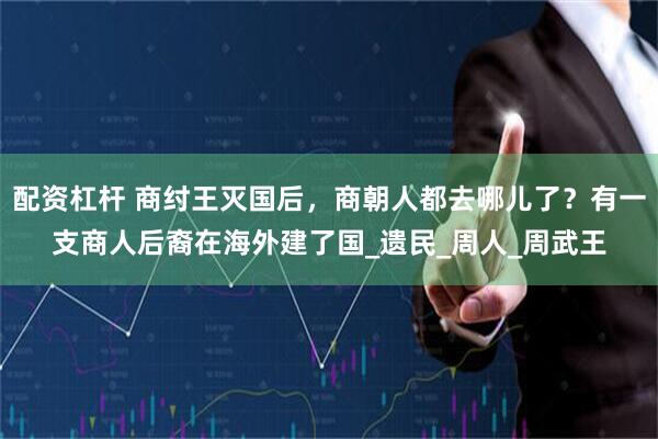 配资杠杆 商纣王灭国后，商朝人都去哪儿了？有一支商人后裔在海外建了国_遗民_周人_周武王