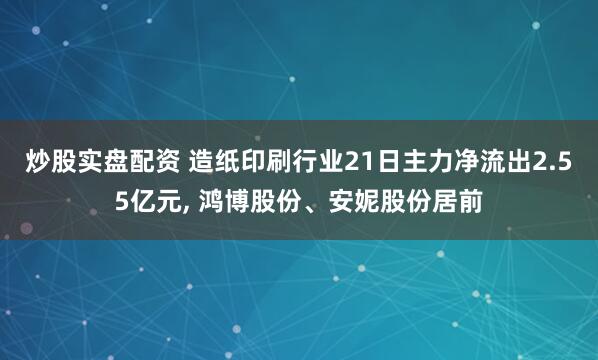 炒股实盘配资 造纸印刷行业21日主力净流出2.55亿元, 鸿博股份、安妮股份居前