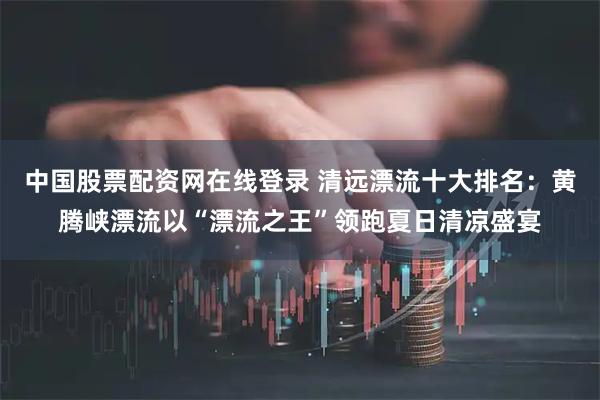 中国股票配资网在线登录 清远漂流十大排名：黄腾峡漂流以“漂流之王”领跑夏日清凉盛宴