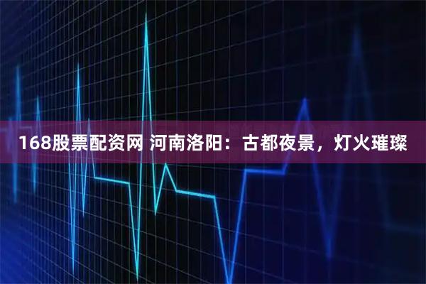 168股票配资网 河南洛阳：古都夜景，灯火璀璨