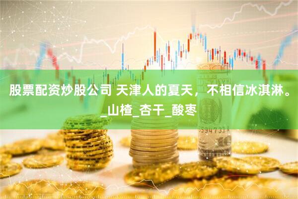 股票配资炒股公司 天津人的夏天，不相信冰淇淋。_山楂_杏干_酸枣