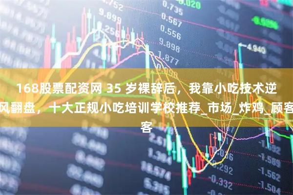 168股票配资网 35 岁裸辞后，我靠小吃技术逆风翻盘，十大正规小吃培训学校推荐_市场_炸鸡_顾客