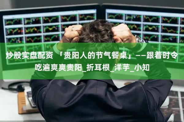 炒股实盘配资 「贵阳人的节气餐桌」——跟着时令吃遍爽爽贵阳_折耳根_洋芋_小知