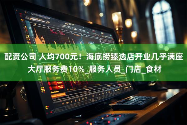 配资公司 人均700元！海底捞臻选店开业几乎满座 大厅服务费10%_服务人员_门店_食材