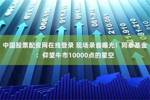 中国股票配资网在线登录 现场录音曝光！同泰基金：仰望牛市10000点的星空