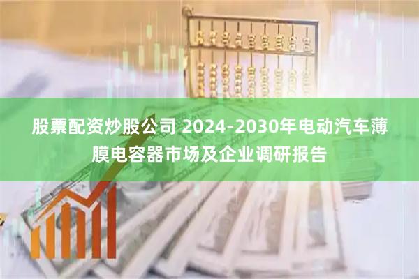 股票配资炒股公司 2024-2030年电动汽车薄膜电容器市场及企业调研报告