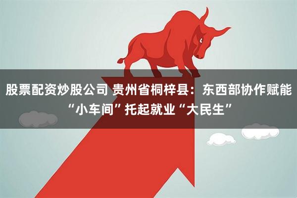 股票配资炒股公司 贵州省桐梓县：东西部协作赋能“小车间”托起就业“大民生”