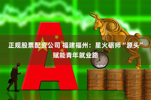 正规股票配资公司 福建福州：星火砺师“源头”赋能青年就业路