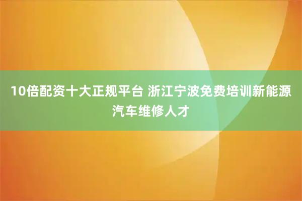 10倍配资十大正规平台 浙江宁波免费培训新能源汽车维修人才