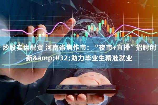 炒股实盘配资 河南省焦作市：“夜市+直播”招聘创新&#32;助力毕业生精准就业