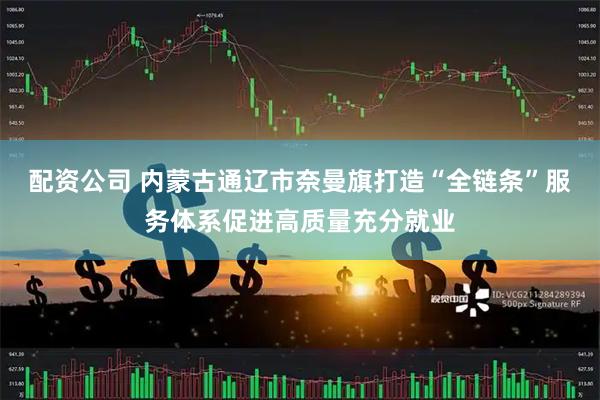 配资公司 内蒙古通辽市奈曼旗打造“全链条”服务体系促进高质量充分就业