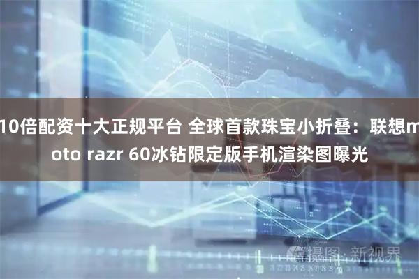 10倍配资十大正规平台 全球首款珠宝小折叠：联想moto razr 60冰钻限定版手机渲染图曝光