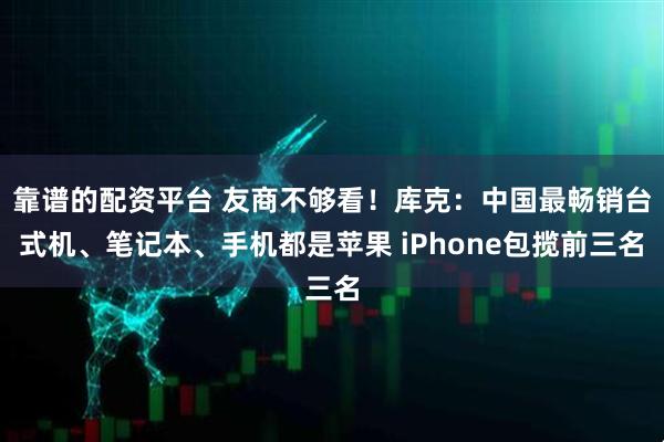 靠谱的配资平台 友商不够看！库克：中国最畅销台式机、笔记本、手机都是苹果 iPhone包揽前三名
