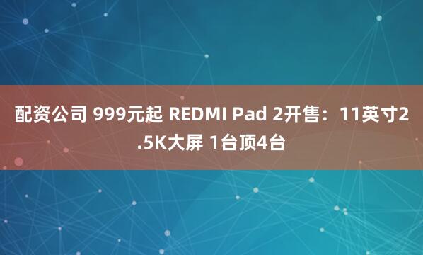 配资公司 999元起 REDMI Pad 2开售：11英寸2.5K大屏 1台顶4台