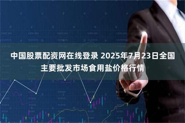 中国股票配资网在线登录 2025年7月23日全国主要批发市场食用盐价格行情