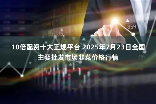 10倍配资十大正规平台 2025年7月23日全国主要批发市场韭菜价格行情