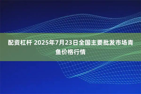 配资杠杆 2025年7月23日全国主要批发市场青鱼价格行情