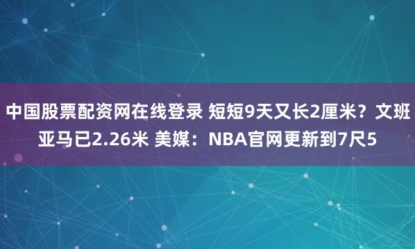 中国股票配资网在线登录 短短9天又长2厘米?文班亚马已2.26米 美媒:NBA官网更新到7尺5