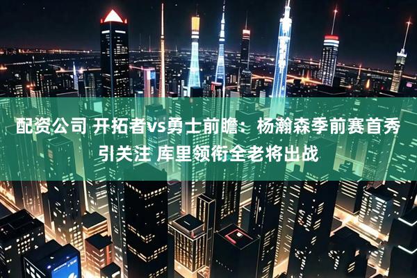 配资公司 开拓者vs勇士前瞻：杨瀚森季前赛首秀引关注 库里领衔全老将出战
