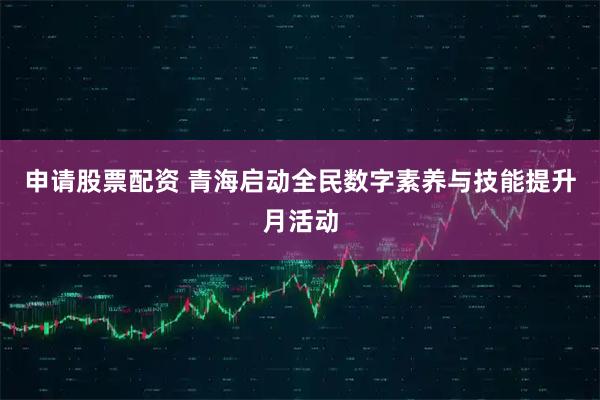 申请股票配资 青海启动全民数字素养与技能提升月活动