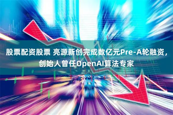 股票配资股票 亮源新创完成数亿元Pre-A轮融资，创始人曾任OpenAI算法专家